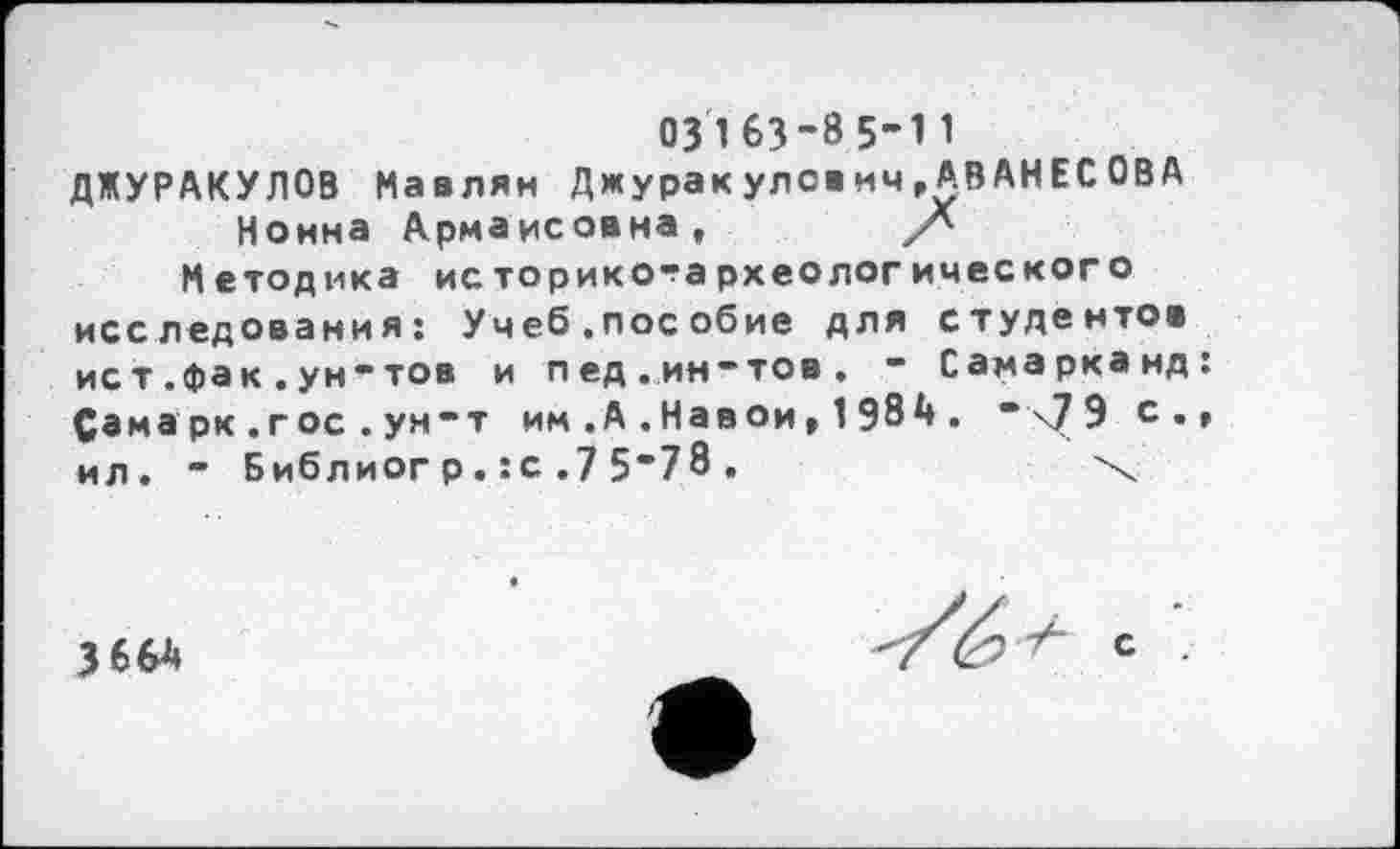 ﻿03 1 63-8 5-1 1
ДЖУРАКУЛОВ Мавлян Джурак улович,АВАН ЕС OBА Ноина Армаисовна,
Методика историко-археологического исследования: Учеб.пособие для студентов ис т. фа к . ун - тов и пед.ин-тов. - Самарканд? Сама рк .гос . ун-т им . А . Навои* 1 984 . “ \7 9 с., ил. - Библиогр. :с.75*78 .	\
3664